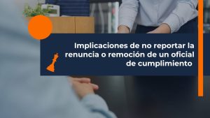 Implicaciones de no reportar la renuncia o remoción de un oficial de cumplimiento